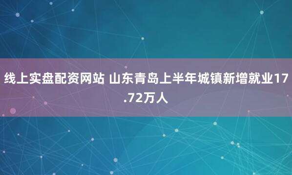 线上实盘配资网站 山东青岛上半年城镇新增就业17.72万人