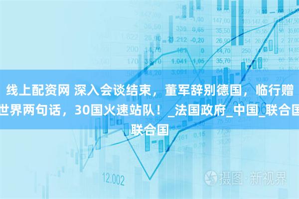 线上配资网 深入会谈结束,董军辞别德国,临行赠世界两句话,30国火速站队!_法国政府_中国_联合国