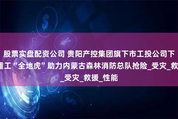 股票实盘配资公司 贵阳产控集团旗下市工投公司下属詹阳重工“全地虎”助力内蒙古森林消防总队抢险_受灾_救援_性能