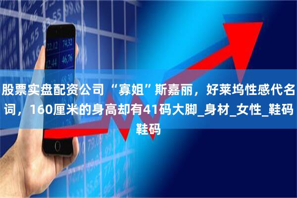 股票实盘配资公司 “寡姐”斯嘉丽,好莱坞性感代名词,160厘米的身高却有41码大脚_身材_女性_鞋码