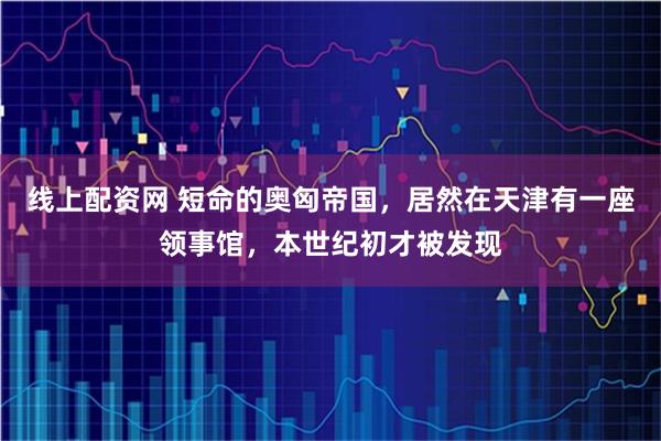 线上配资网 短命的奥匈帝国，居然在天津有一座领事馆，本世纪初才被发现