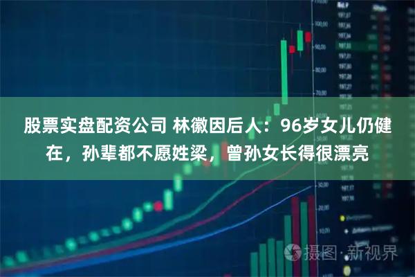 股票实盘配资公司 林徽因后人:96岁女儿仍健在,孙辈都不愿姓梁,曾孙女长得很漂亮