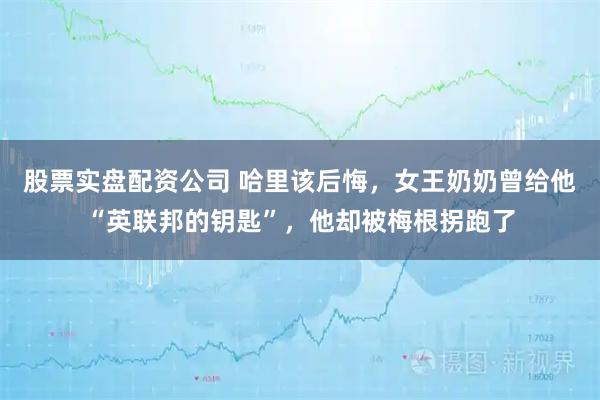股票实盘配资公司 哈里该后悔,女王奶奶曾给他“英联邦的钥匙”,他却被梅根拐跑了