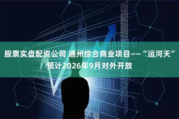 股票实盘配资公司 通州综合商业项目——“运河天”预计2026年9月对外开放