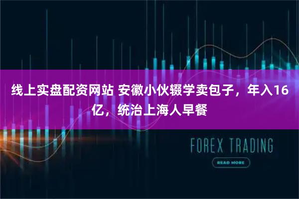 线上实盘配资网站 安徽小伙辍学卖包子，年入16亿，统治上海人早餐