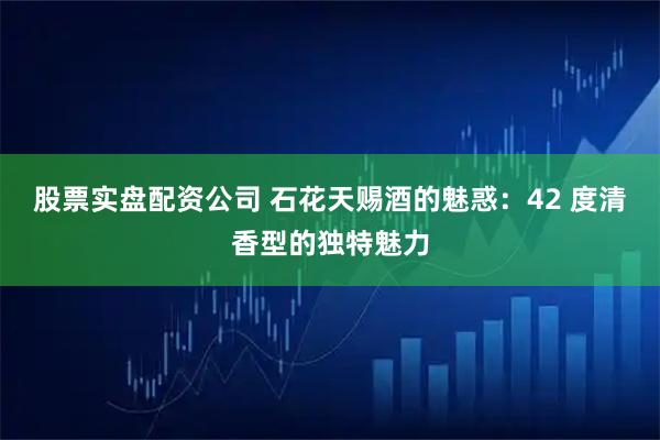股票实盘配资公司 石花天赐酒的魅惑：42 度清香型的独特魅力