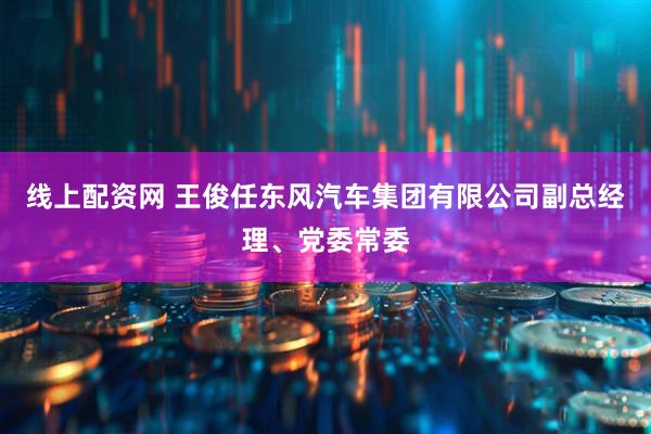 线上配资网 王俊任东风汽车集团有限公司副总经理、党委常委