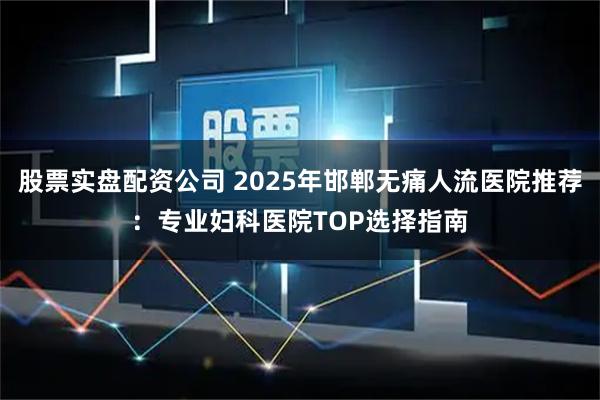 股票实盘配资公司 2025年邯郸无痛人流医院推荐：专业妇科医院TOP选择指南