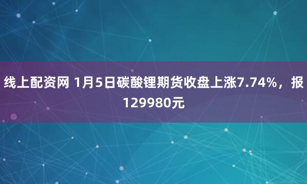 线上配资网 1月5日碳酸锂期货收盘上涨7.74%,报129980元