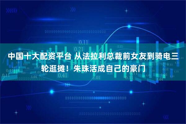 中国十大配资平台 从法拉利总裁前女友到骑电三轮逛摊！朱珠活成自己的豪门