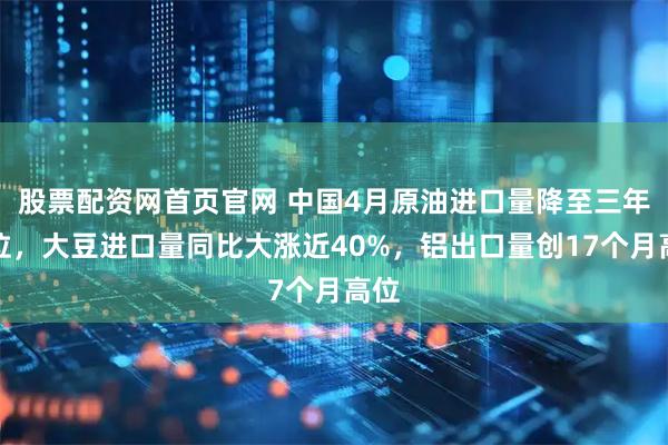 股票配资网首页官网 中国4月原油进口量降至三年低位，大豆进口量同比大涨近40%，铝出口量创17个月高位